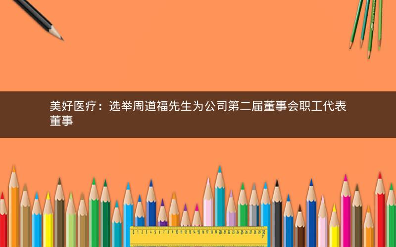 美好医疗：选举周道福先生为公司第二届董事会职工代表董事