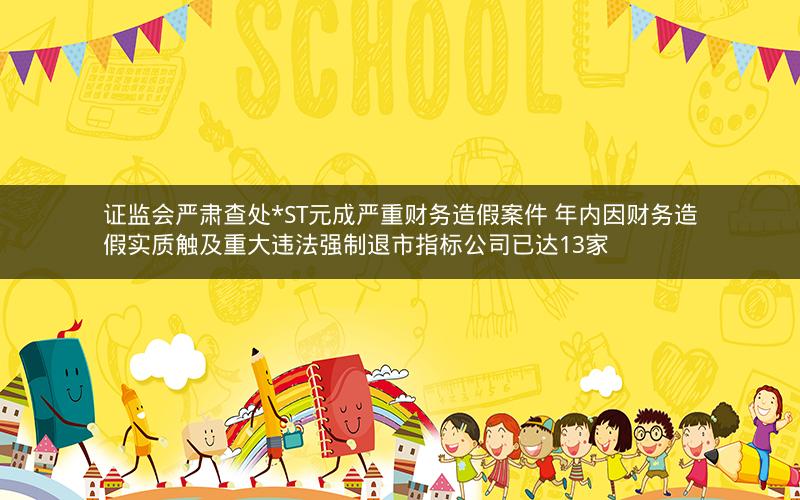证监会严肃查处*ST元成严重财务造假案件 年内因财务造假实质触及重大违法强制退市指标公司已达13家