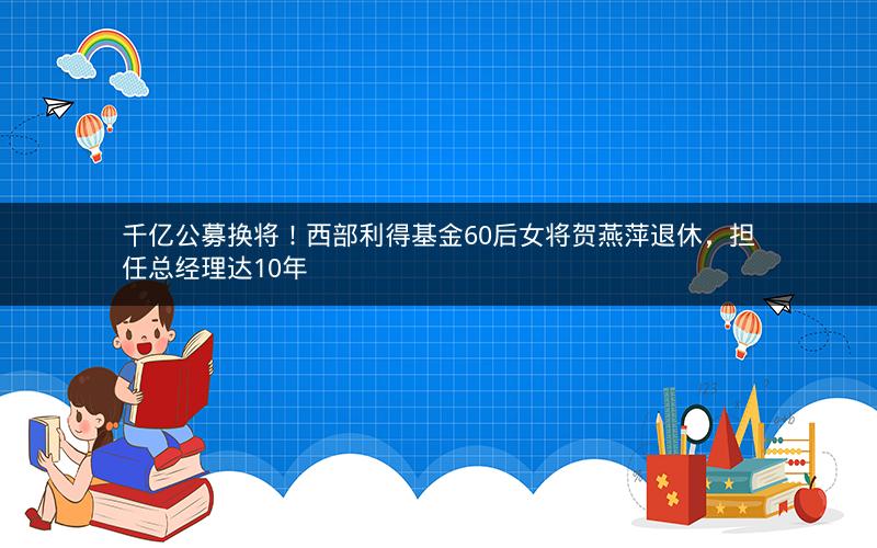 千亿公募换将!西部利得基金60后女将贺燕萍退休,担任总经理达10年 千亿公募换将!西部利得基金60后女将贺燕萍退休,担任总经理达10年
