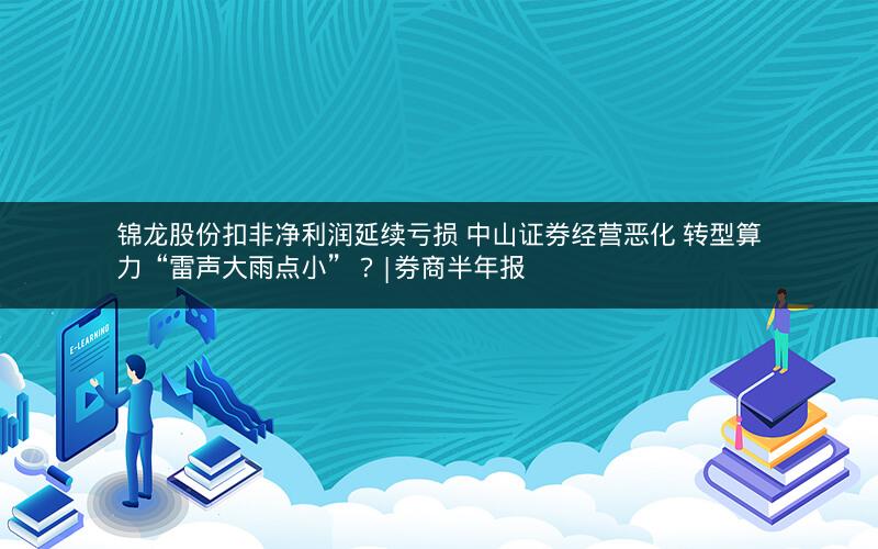 锦龙股份扣非净利润延续亏损 中山证券经营恶化 转型算力“雷声大雨点小”？|券商半年报