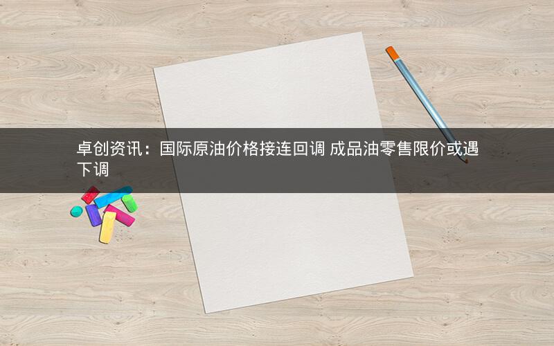 卓创资讯:国际原油价格接连回调 成品油零售限价或遇下调 卓创资讯:国际原油价格接连回调 成品油零售限价或遇下调