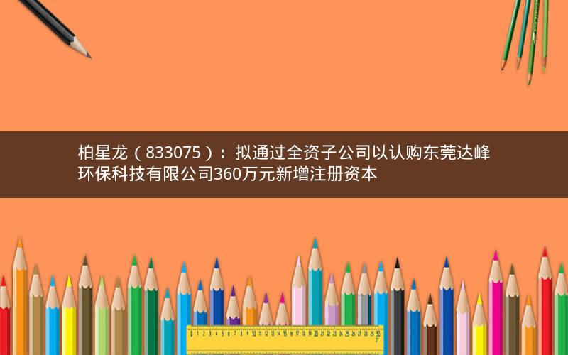 柏星龙（833075）：拟通过全资子公司以认购东莞达峰环保科技有限公司360万元新增注册资本