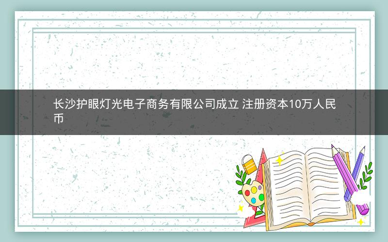 长沙护眼灯光电子商务有限公司成立 注册资本10万人民币