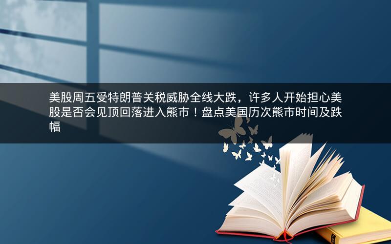 美股周五受特朗普关税威胁全线大跌，许多人开始担心美股是否会见顶回落进入熊市！盘点美国历次熊市时间及跌幅
