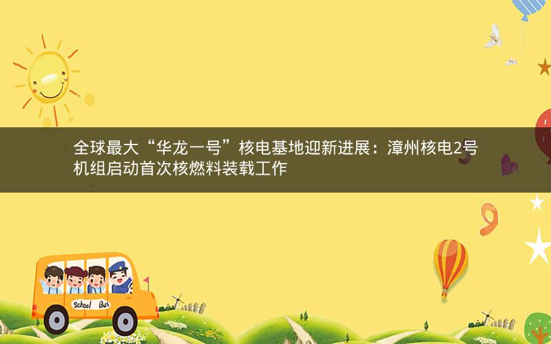 全球最大“华龙一号”核电基地迎新进展:漳州核电2号机组启动首次核燃料装载工作 全球最大“华龙一号”核电基地迎新进展:漳州核电2号机组启动首次核燃料装载工作