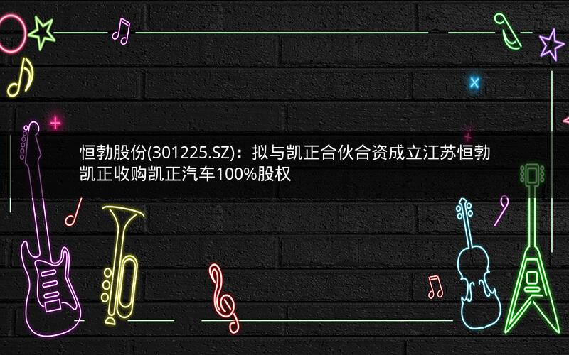 恒勃股份(301225.SZ)：拟与凯正合伙合资成立江苏恒勃凯正收购凯正汽车100%股权