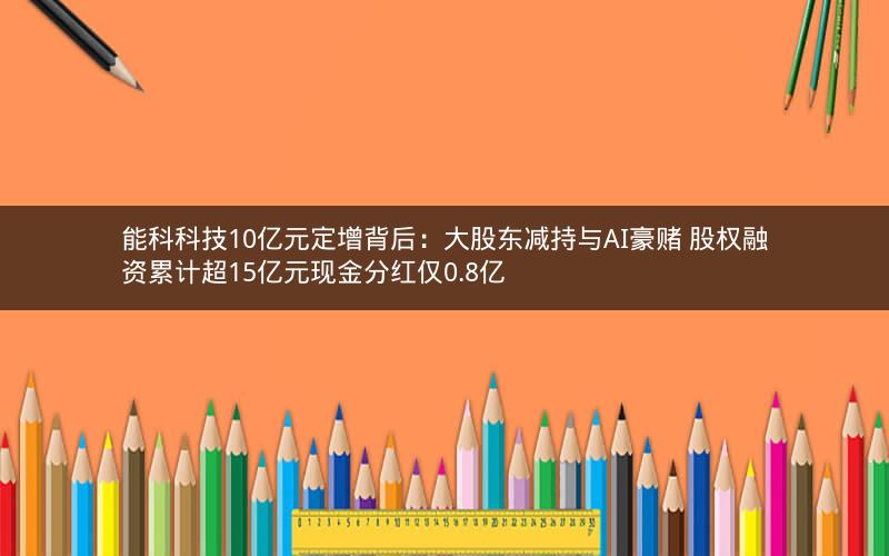 能科科技10亿元定增背后:大股东减持与AI豪赌 股权融资累计超15亿元现金分红仅0.8亿 能科科技10亿元定增背后:大股东减持与AI豪赌 股权融资累计超15亿元现金分红仅0.8亿