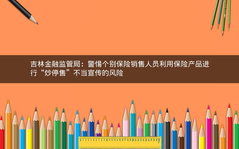 吉林金融监管局：警惕个别保险销售人员利用保险产品进行“炒停售”不当宣传的风险