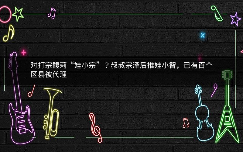 对打宗馥莉“娃小宗”?叔叔宗泽后推娃小智,已有百个区县被代理 对打宗馥莉“娃小宗”?叔叔宗泽后推娃小智,已有百个区县被代理