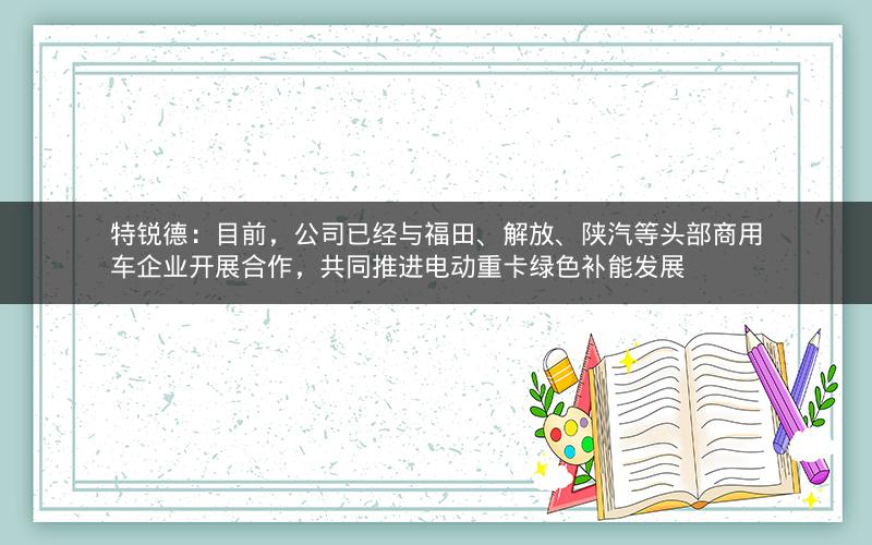 特锐德：目前，公司已经与福田、解放、陕汽等头部商用车企业开展合作，共同推进电动重卡绿色补能发展