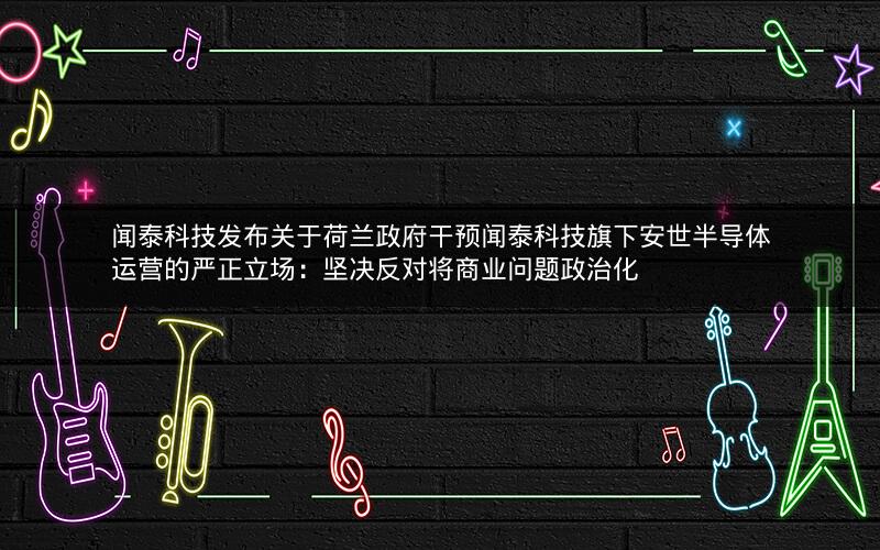 闻泰科技发布关于荷兰政府干预闻泰科技旗下安世半导体运营的严正立场：坚决反对将商业问题政治化