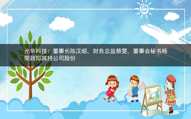 光华科技：董事长陈汉昭、财务总监蔡雯、董事会秘书杨荣政拟减持公司股份