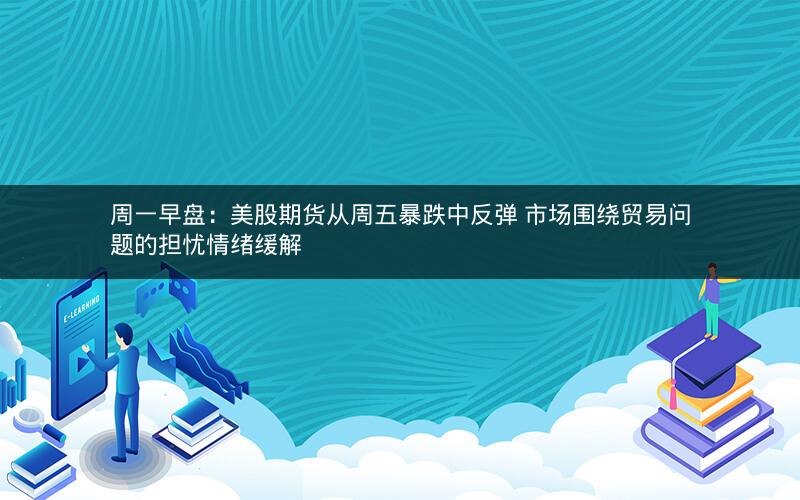 周一早盘：美股期货从周五暴跌中反弹 市场围绕贸易问题的担忧情绪缓解