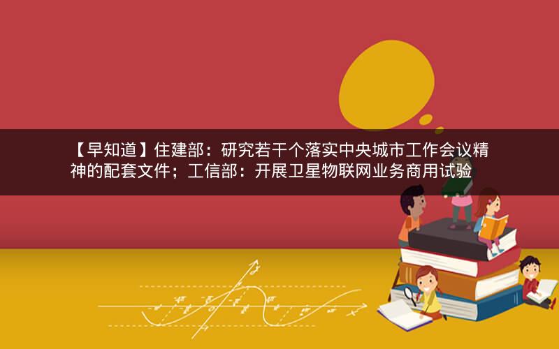 【早知道】住建部：研究若干个落实中央城市工作会议精神的配套文件；工信部：开展卫星物联网业务商用试验