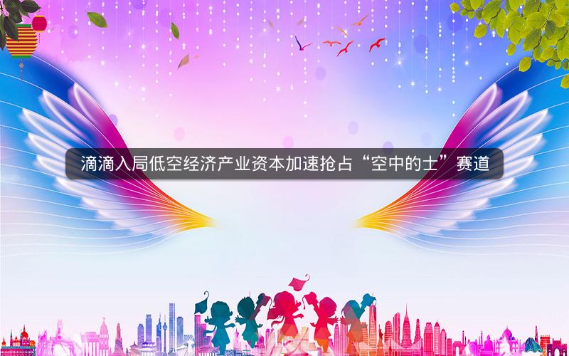 滴滴入局低空经济产业资本加速抢占“空中的士”赛道