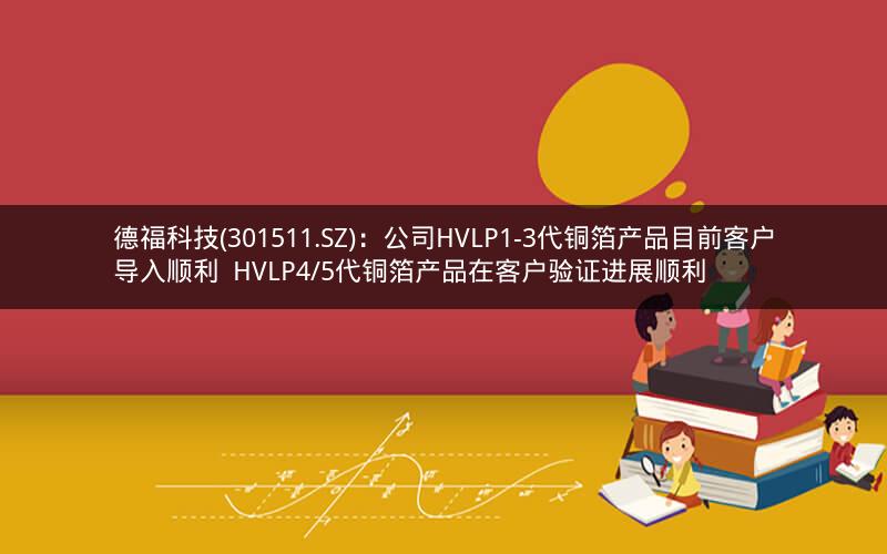 德福科技(301511.SZ)：公司HVLP1-3代铜箔产品目前客户导入顺利  HVLP4/5代铜箔产品在客户验证进展顺利