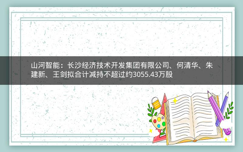 山河智能：长沙经济技术开发集团有限公司、何清华、朱建新、王剑拟合计减持不超过约3055.43万股