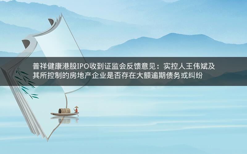 普祥健康港股IPO收到证监会反馈意见:实控人王伟斌及其所控制的房地产企业是否存在大额逾期债务或纠纷 普祥健康港股IPO收到证监会反馈意见:实控人王伟斌及其所控制的房地产企业是否存在大额逾期债务或纠纷