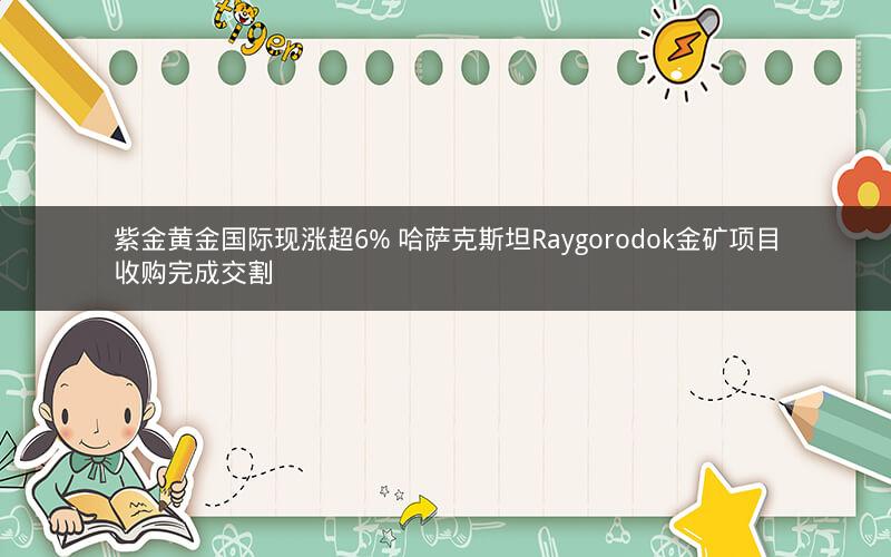 紫金黄金国际现涨超6% 哈萨克斯坦Raygorodok金矿项目收购完成交割