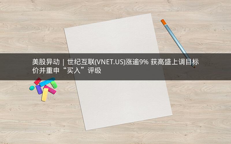 美股异动 | 世纪互联(VNET.US)涨逾9% 获高盛上调目标价并重申“买入”评级