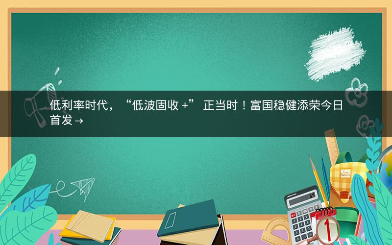 低利率时代，“低波固收 +” 正当时！富国稳健添荣今日首发→