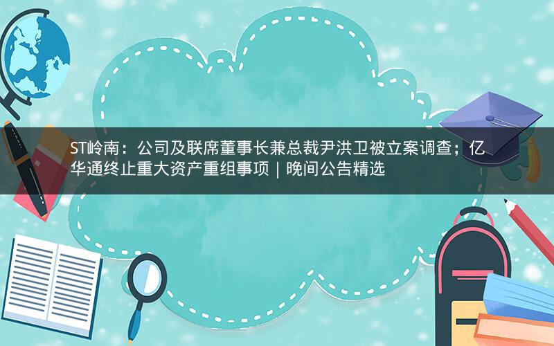ST岭南：公司及联席董事长兼总裁尹洪卫被立案调查；亿华通终止重大资产重组事项｜晚间公告精选