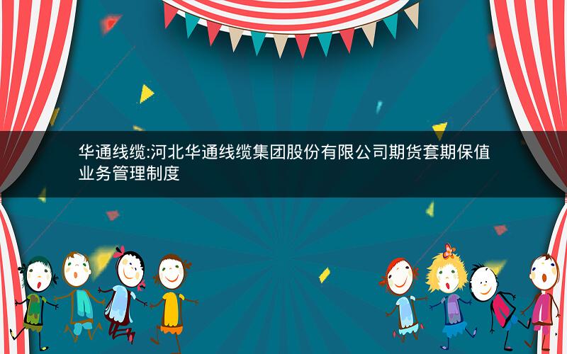 华通线缆:河北华通线缆集团股份有限公司期货套期保值业务管理制度