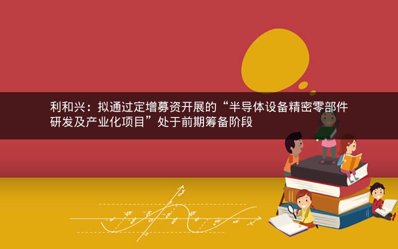 利和兴：拟通过定增募资开展的“半导体设备精密零部件研发及产业化项目”处于前期筹备阶段