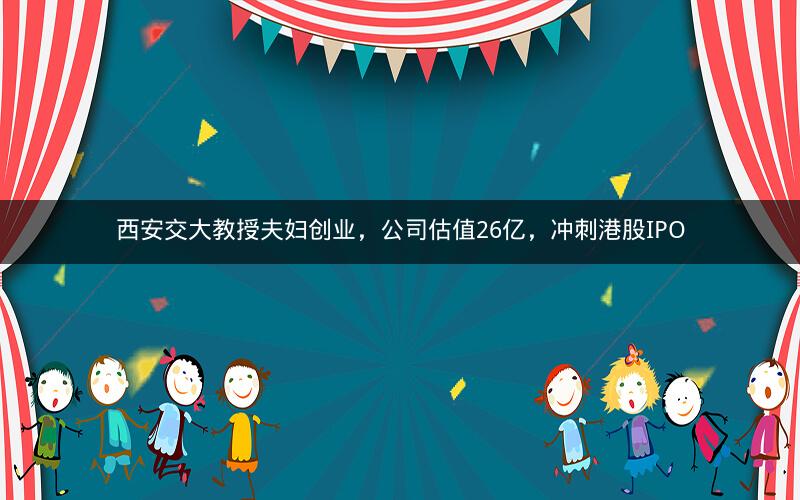 西安交大教授夫妇创业，公司估值26亿，冲刺港股IPO