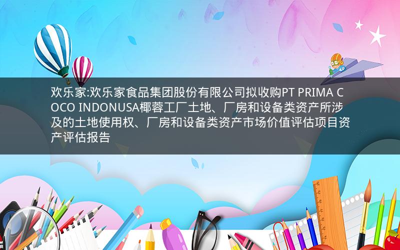 欢乐家:欢乐家食品集团股份有限公司拟收购PT PRIMA COCO INDONUSA椰蓉工厂土地、厂房和设备类资产所涉及的土地使用权、厂房和设备类资产市场价值评估项目资产评估报告
