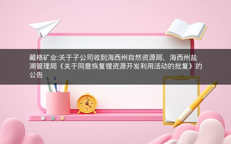 藏格矿业:关于子公司收到海西州自然资源局、海西州盐湖管理局《关于同意恢复锂资源开发利用活动的批复》的公告