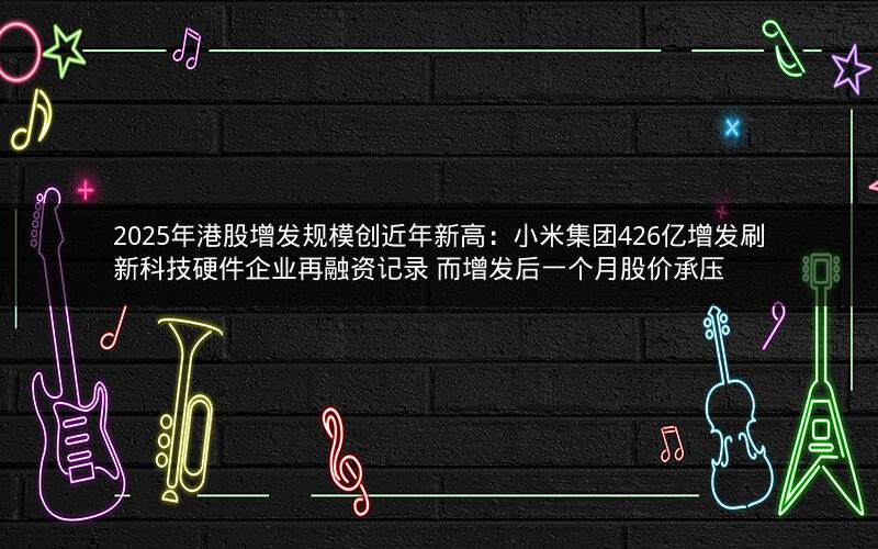 2025年港股增发规模创近年新高：小米集团426亿增发刷新科技硬件企业再融资记录 而增发后一个月股价承压