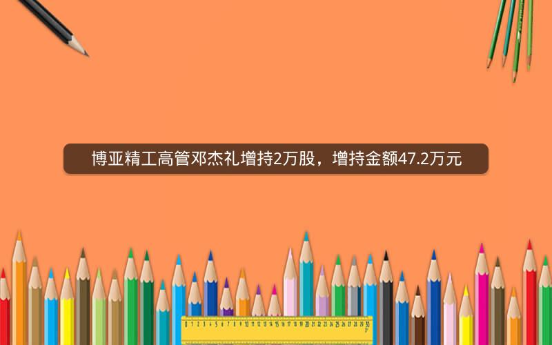 博亚精工高管邓杰礼增持2万股，增持金额47.2万元