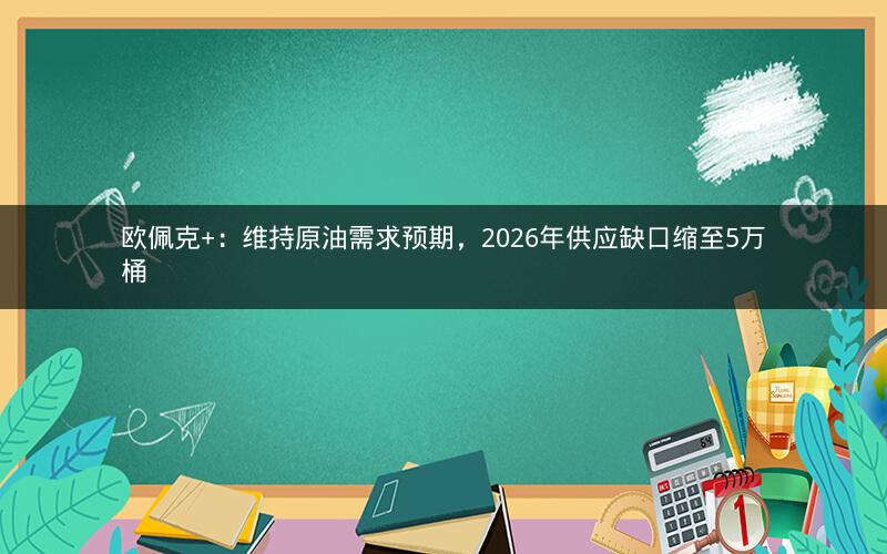 欧佩克+：维持原油需求预期，2026年供应缺口缩至5万桶
