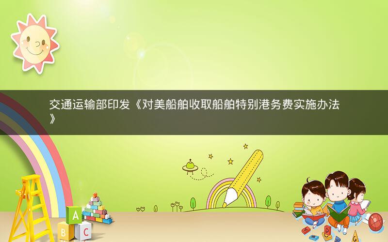 交通运输部印发《对美船舶收取船舶特别港务费实施办法》 交通运输部印发《对美船舶收取船舶特别港务费实施办法》