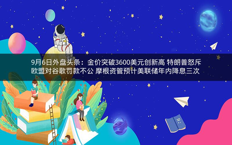 9月6日外盘头条：金价突破3600美元创新高 特朗普怒斥欧盟对谷歌罚款不公 摩根资管预计美联储年内降息三次