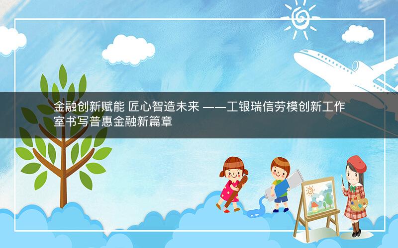 金融创新赋能 匠心智造未来 ――工银瑞信劳模创新工作室书写普惠金融新篇章