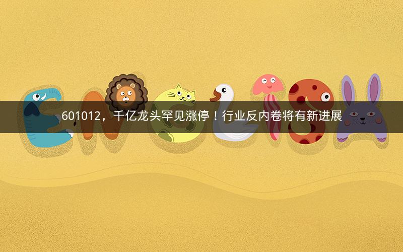 601012，千亿龙头罕见涨停！行业反内卷将有新进展