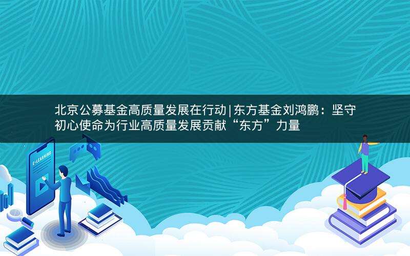 北京公募基金高质量发展在行动|东方基金刘鸿鹏：坚守初心使命为行业高质量发展贡献“东方”力量