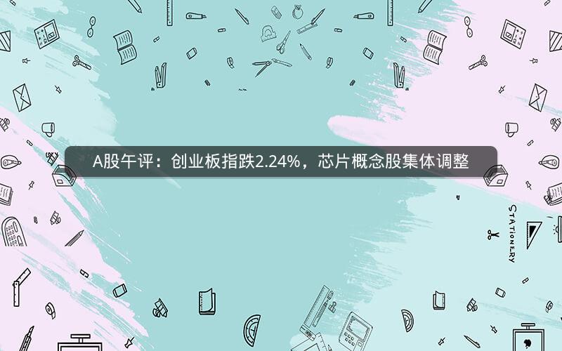 A股午评：创业板指跌2.24%，芯片概念股集体调整