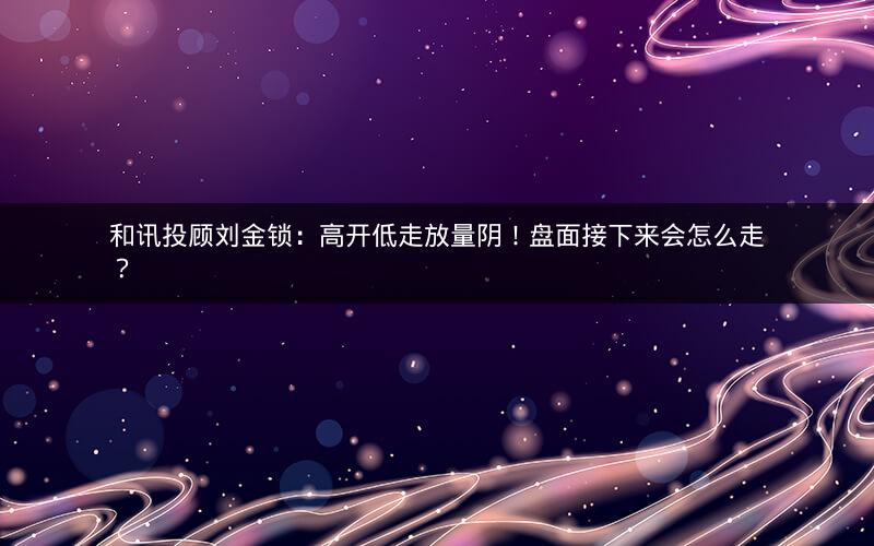 和讯投顾刘金锁:高开低走放量阴!盘面接下来会怎么走? 和讯投顾刘金锁:高开低走放量阴!盘面接下来会怎么走?