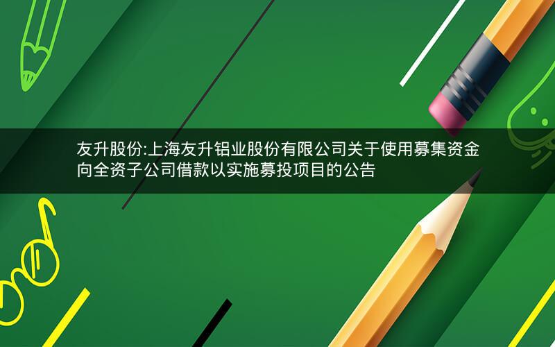 友升股份:上海友升铝业股份有限公司关于使用募集资金向全资子公司借款以实施募投项目的公告