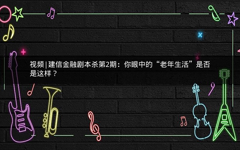 视频|建信金融剧本杀第2期：你眼中的“老年生活”是否是这样？