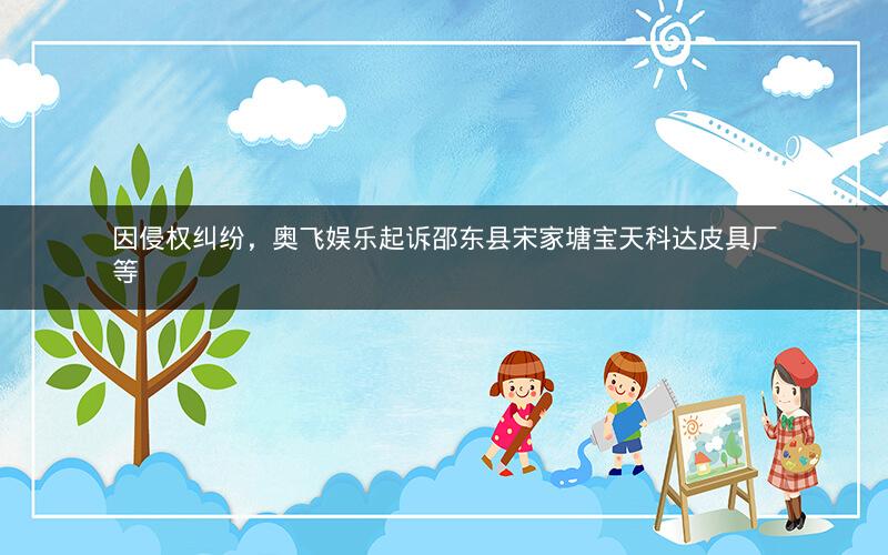 因侵权纠纷，奥飞娱乐起诉邵东县宋家塘宝天科达皮具厂等