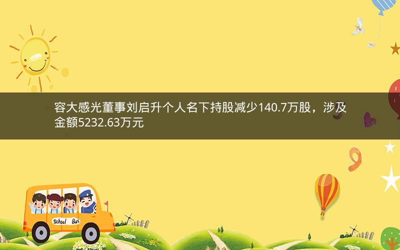容大感光董事刘启升个人名下持股减少140.7万股，涉及金额5232.63万元