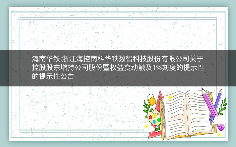 海南华铁:浙江海控南科华铁数智科技股份有限公司关于控股股东增持公司股份暨权益变动触及1%刻度的提示性的提示性公告