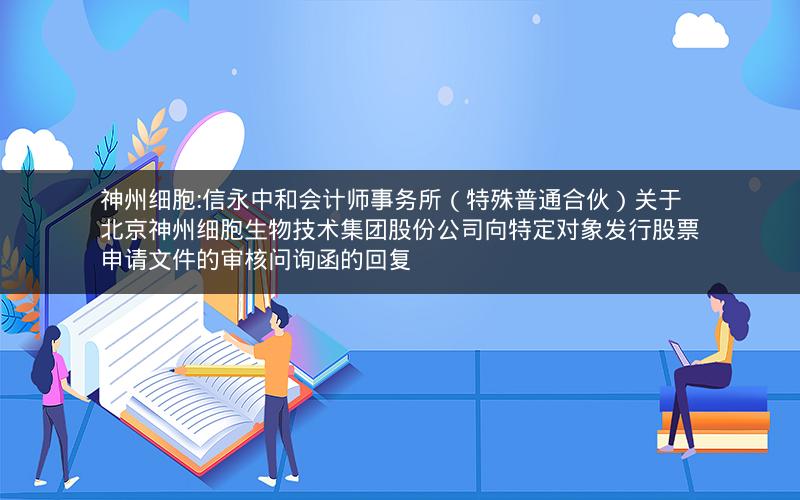 神州细胞:信永中和会计师事务所（特殊普通合伙）关于北京神州细胞生物技术集团股份公司向特定对象发行股票申请文件的审核问询函的回复