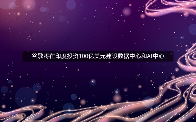 谷歌将在印度投资100亿美元建设数据中心和AI中心 谷歌将在印度投资100亿美元建设数据中心和AI中心
