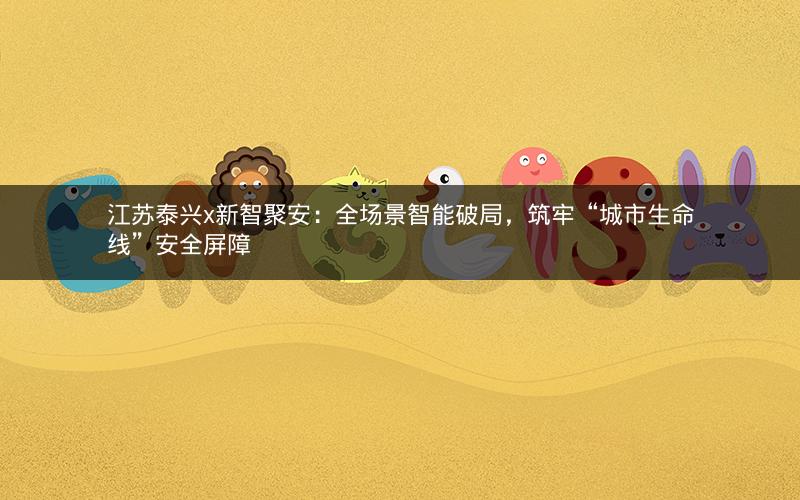 江苏泰兴x新智聚安:全场景智能破局,筑牢“城市生命线”安全屏障 江苏泰兴x新智聚安:全场景智能破局,筑牢“城市生命线”安全屏障