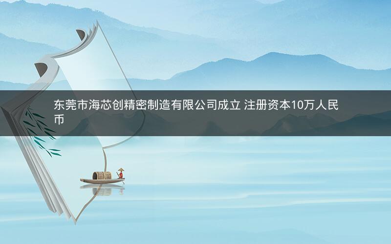 东莞市海芯创精密制造有限公司成立 注册资本10万人民币
